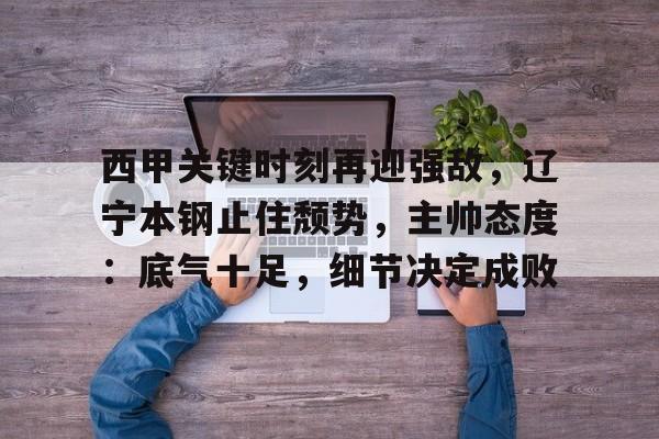 乐鱼体育-西甲关键时刻再迎强敌，辽宁本钢止住颓势，主帅态度：底气十足，细节决定成败