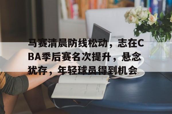 乐鱼中国官网-马赛清晨防线松动，志在CBA季后赛名次提升，悬念犹存，年轻球员得到机会