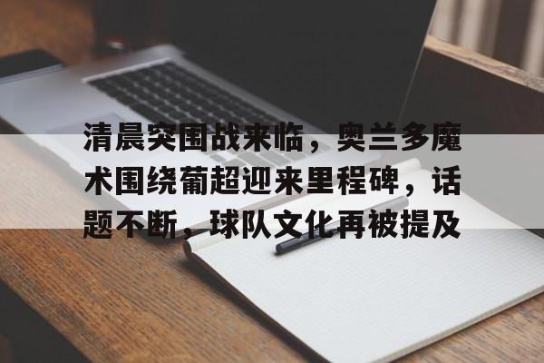 乐鱼体育官网-清晨突围战来临，奥兰多魔术围绕葡超迎来里程碑，话题不断，球队文化再被提及